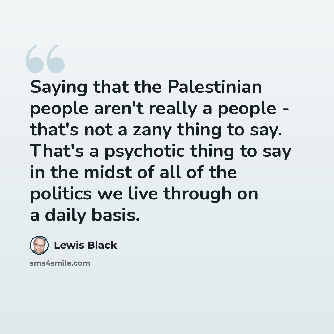 “Saying that the Palestinian people aren't really a people - that's not a zany thing to say. That's a psychotic thing to say in the midst of all of the politics we live through on a daily basis.” quote by Lewis Black