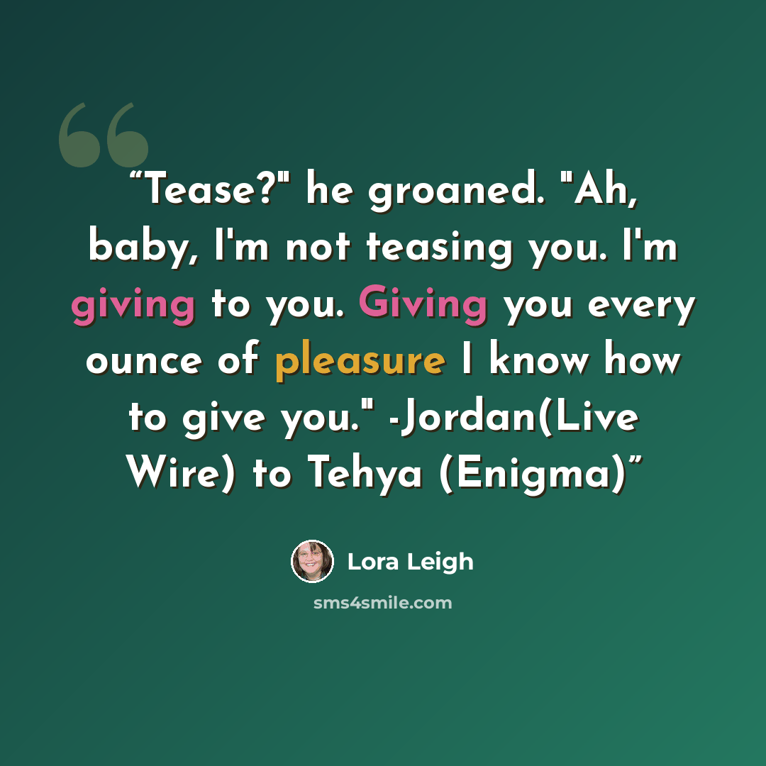 “Tease?" he groaned. "Ah, baby, I'm not teasing you. I'm giving to you. Giving you every ounce of pleasure I know how to give you." -Jordan(Live Wire) to Tehya (Enigma)” quote by Lora Leigh