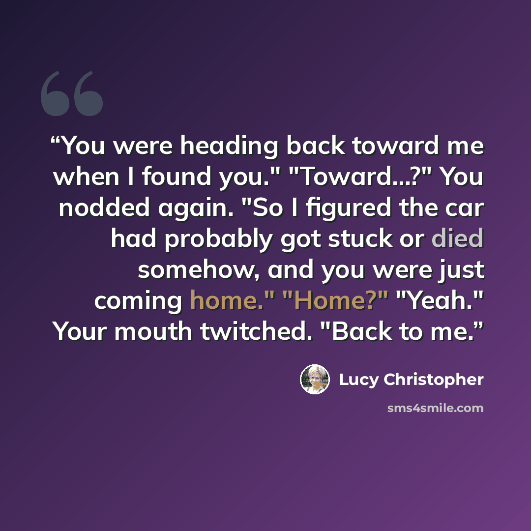 “You were heading back toward me when I found you." "Toward...?" You nodded again. "So I figured the car had probably got stuck or died somehow, and you were just coming home." "Home?" "Yeah." Your mouth twitched. "Back to me.” quote by Lucy Christopher