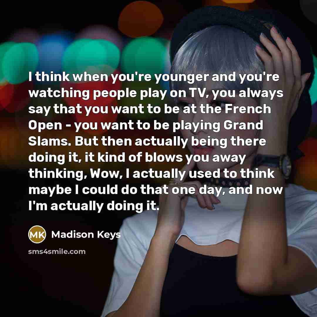 “I think when you're younger and you're watching people play on TV, you always say that you want to be at the French Open - you want to be playing Grand Slams. But then actually being there doing it, it kind of blows you away thinking, Wow, I actually used to think maybe I could do that one day…” quote by Madison Keys