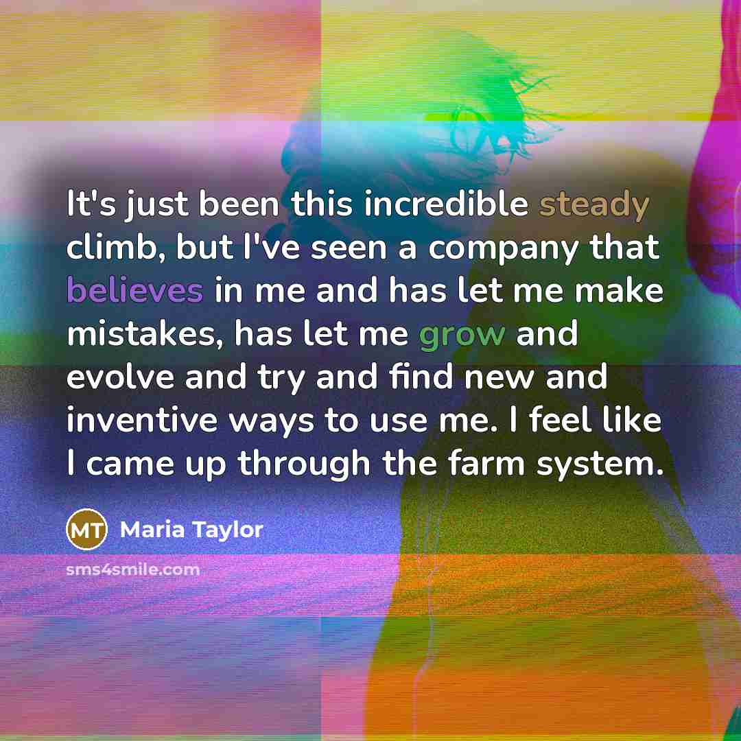 “It's just been this incredible steady climb, but I've seen a company that believes in me and has let me make mistakes, has let me grow and evolve and try and find new and inventive ways to use me. I feel like I came up through the farm system.” quote by Maria Taylor