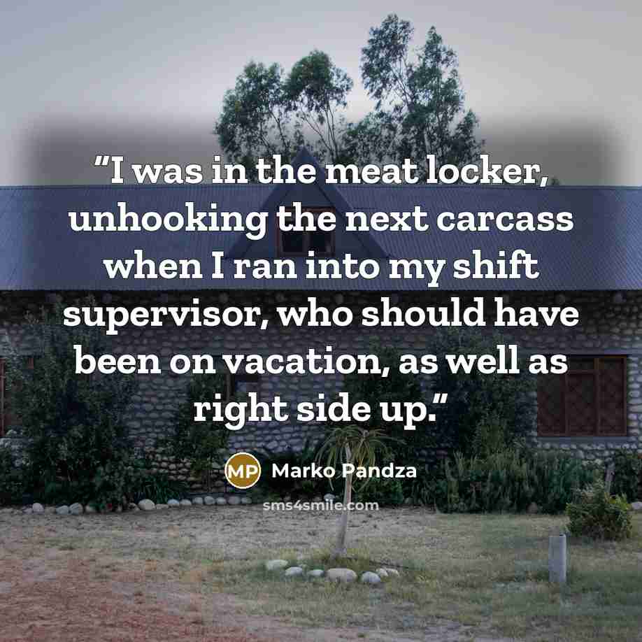 “I was in the meat locker, unhooking the next carcass when I ran into my shift supervisor, who should have been on vacation, as well as right side up.” quote by Marko Pandza