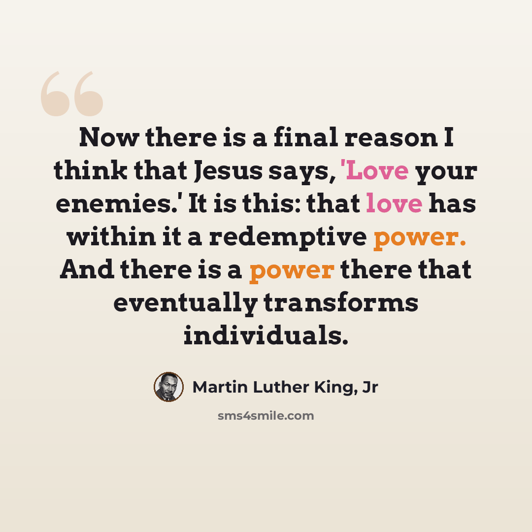“Now there is a final reason I think that Jesus says, 'Love your enemies.' It is this: that love has within it a redemptive power. And there is a power there that eventually transforms individuals.” quote by Martin Luther King, Jr