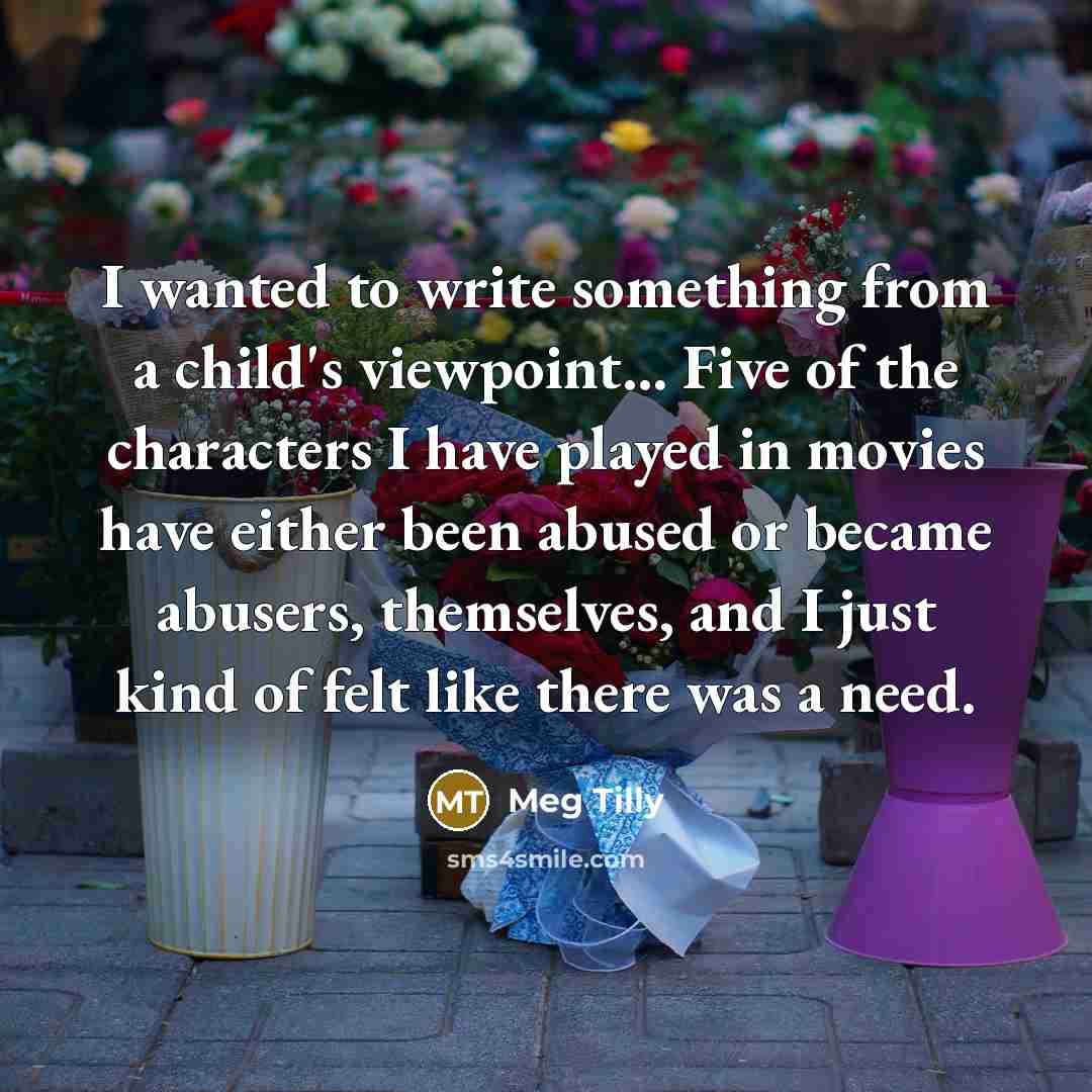 “I wanted to write something from a child's viewpoint... Five of the characters I have played in movies have either been abused or became abusers, themselves, and I just kind of felt like there was a need.” quote by Meg Tilly