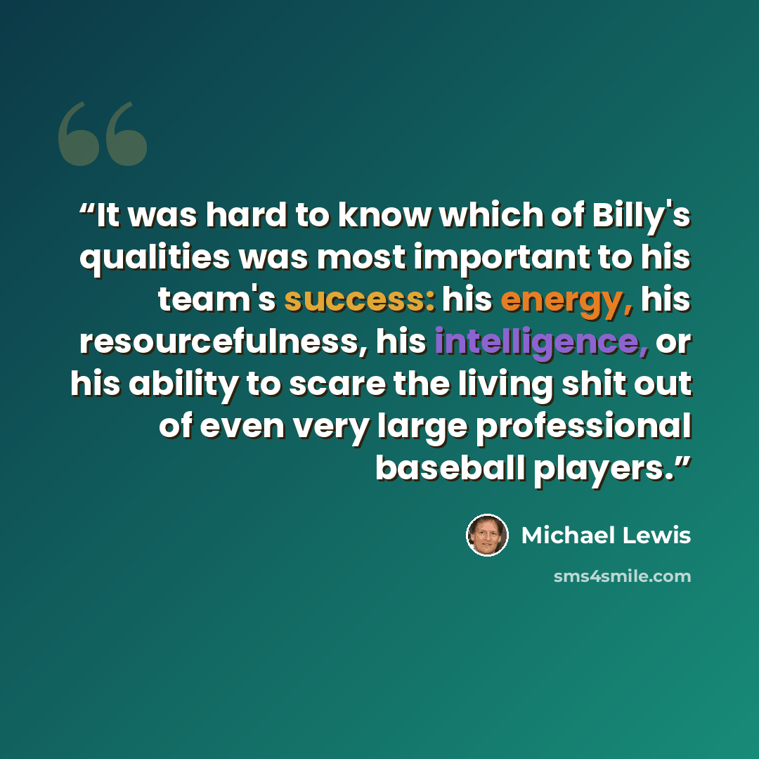 “It was hard to know which of Billy's qualities was most important to his team's success: his energy, his resourcefulness, his intelligence, or his ability to scare the living shit out of even very large professional baseball players.” quote by Michael Lewis