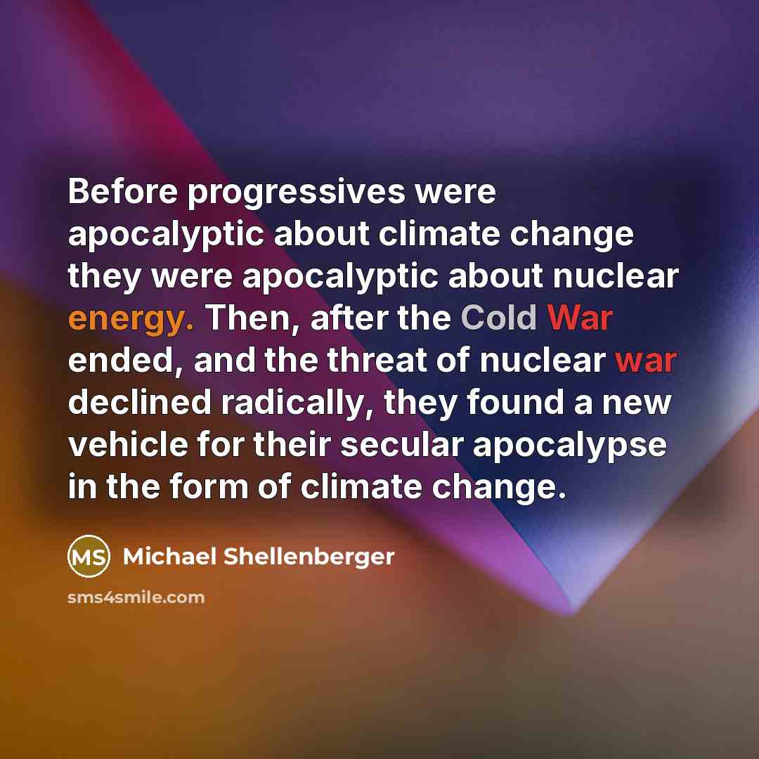 “Before progressives were apocalyptic about climate change they were apocalyptic about nuclear energy. Then, after the Cold War ended, and the threat of nuclear war declined radically, they found a new vehicle for their secular apocalypse in the form of climate change.” quote by Michael Shellenberger