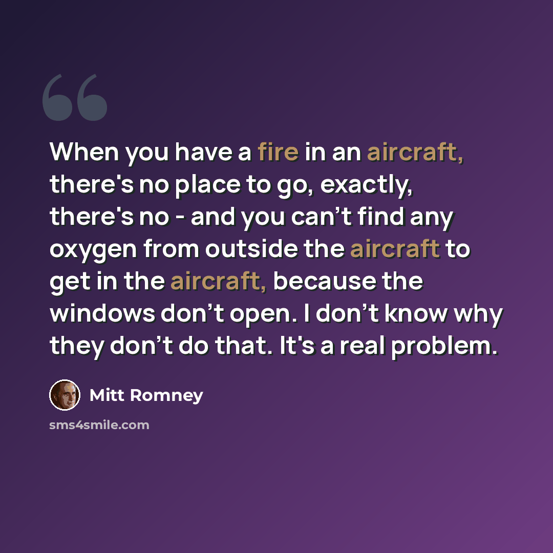 “When you have a fire in an aircraft, there's no place to go, exactly, there's no - and you can't find any oxygen from outside the aircraft to get in the aircraft, because the windows don't open. I don't know why they don't do that. It's a real problem.” quote by Mitt Romney