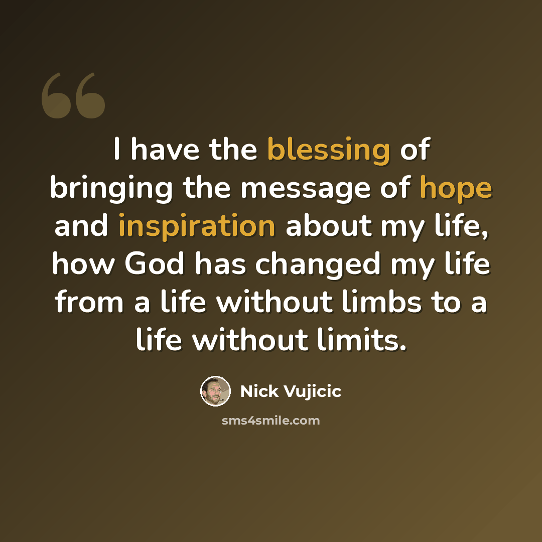 “I have the blessing of bringing the message of hope and inspiration about my life, how God has changed my life from a life without limbs to a life without limits.” quote by Nick Vujicic