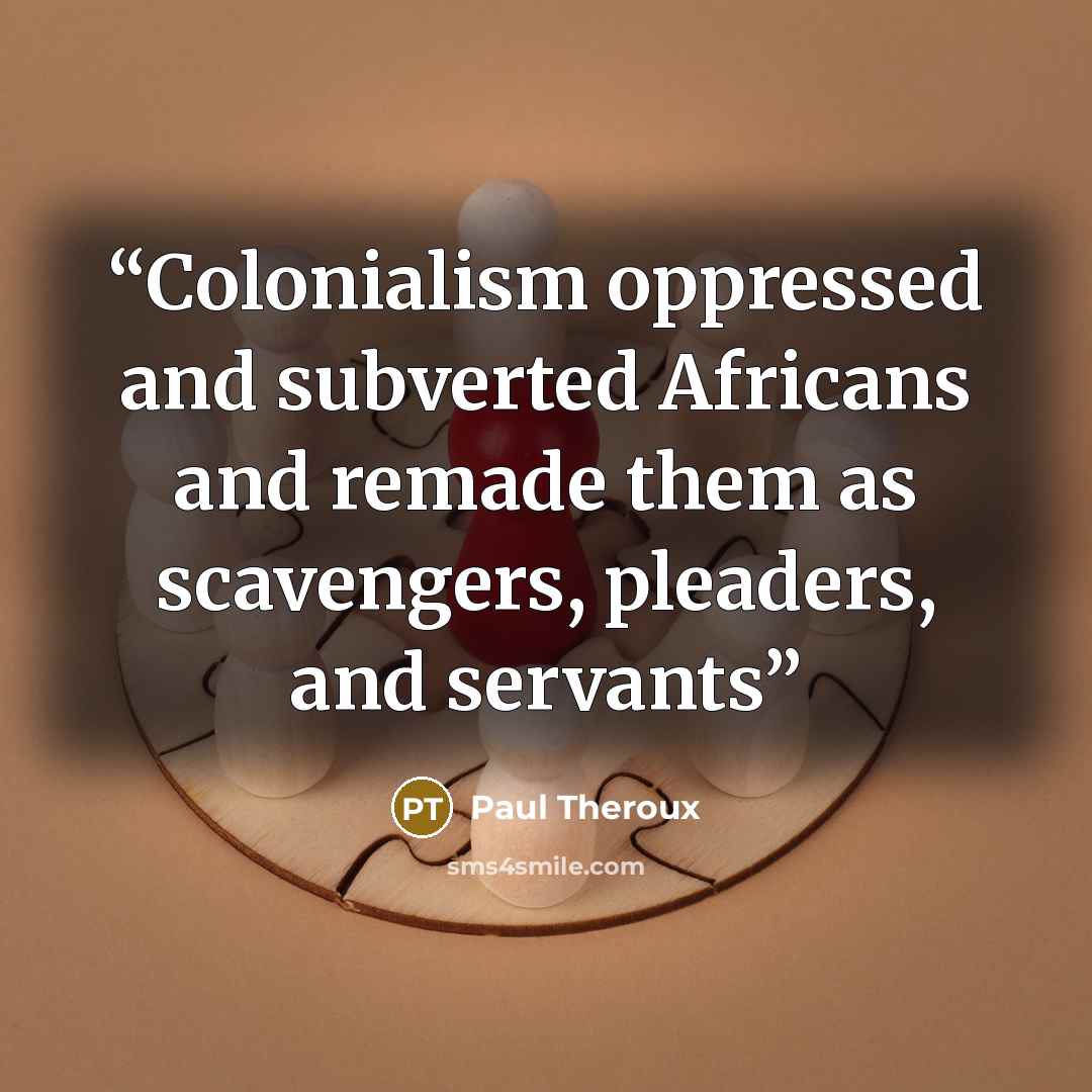 “Colonialism oppressed and subverted Africans and remade them as scavengers, pleaders, and servants” quote by Paul Theroux