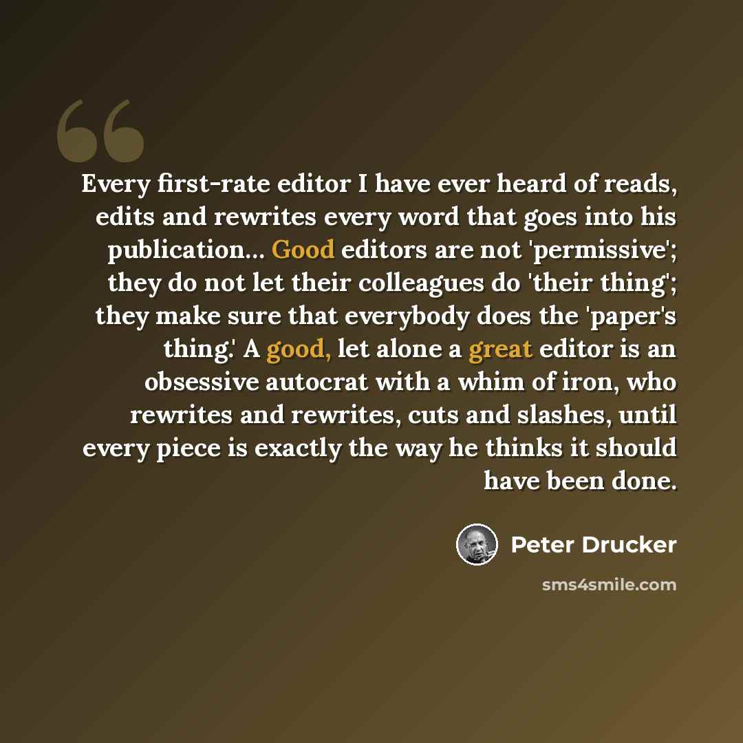 “Every first-rate editor I have ever heard of reads, edits and rewrites every word that goes into his publication… Good editors are not 'permissive'; they do not let their colleagues do 'their thing'; they make sure that everybody does the 'paper's thing.' A good, let alone a great editor is an…” quote by Peter Drucker