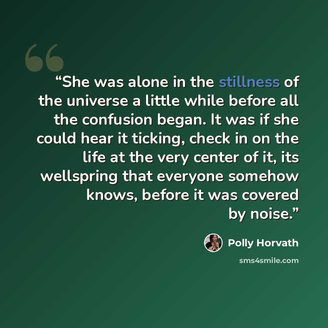“She was alone in the stillness of the universe a little while before all the confusion began. It was if she could hear it ticking, check in on the life at the very center of it, its wellspring that everyone somehow knows, before it was covered by noise.” quote by Polly Horvath