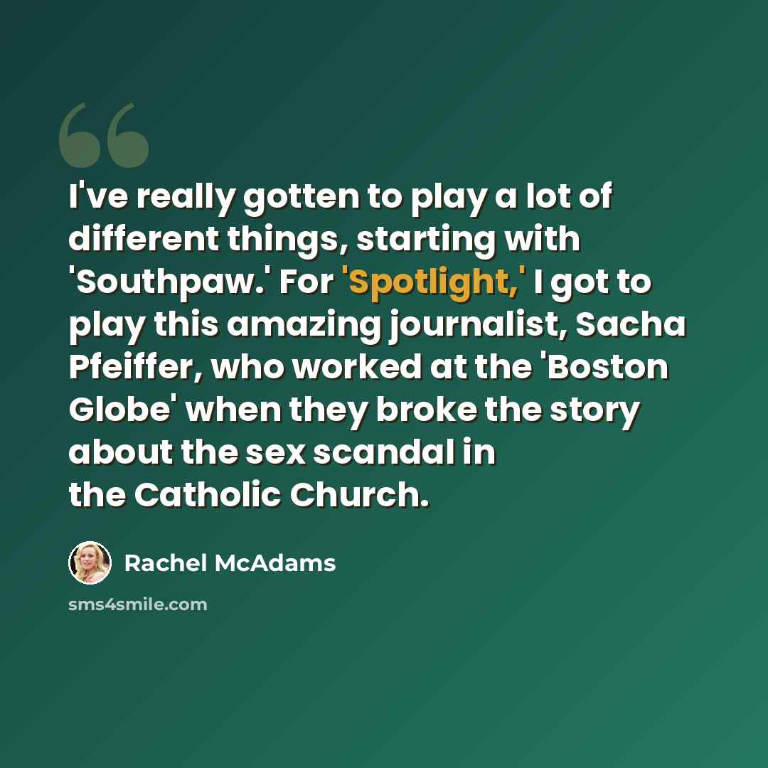 “I've really gotten to play a lot of different things, starting with 'Southpaw.' For 'Spotlight,' I got to play this amazing journalist, Sacha Pfeiffer, who worked at the 'Boston Globe' when they broke the story about the sex scandal in the Catholic Church.” quote by Rachel McAdams