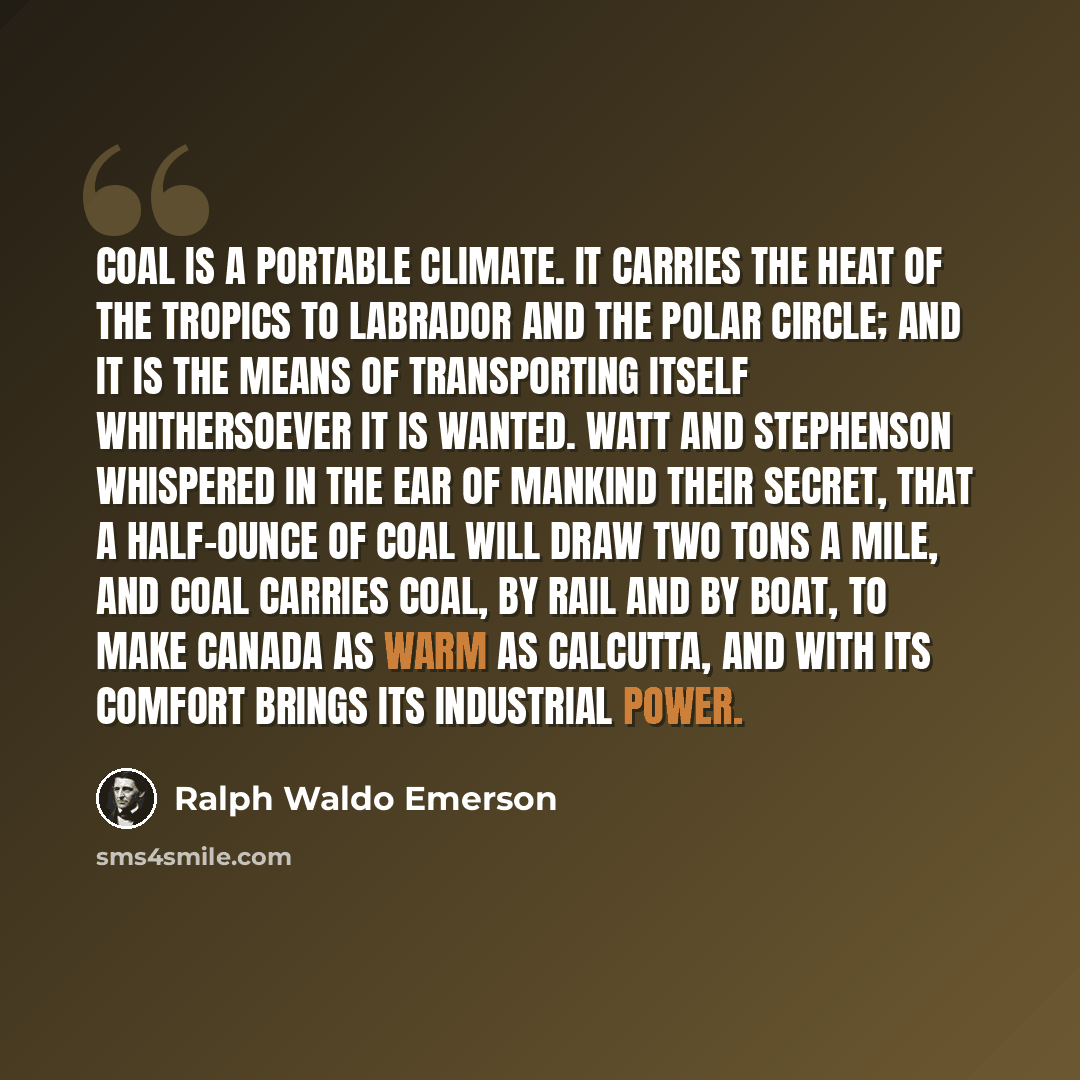 “Coal is a portable climate. It carries the heat of the tropics to Labrador and the polar circle; and it is the means of transporting itself whithersoever it is wanted. Watt and Stephenson whispered in the ear of mankind their secret, that a half-ounce of coal will draw two tons a mile, and coal…” quote by Ralph Waldo Emerson