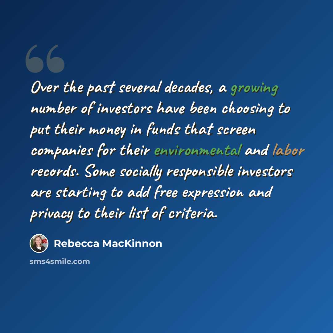 “Over the past several decades, a growing number of investors have been choosing to put their money in funds that screen companies for their environmental and labor records. Some socially responsible investors are starting to add free expression and privacy to their list of criteria.” quote by Rebecca MacKinnon