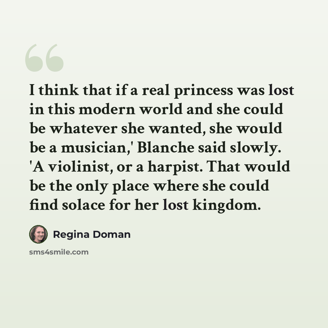 “I think that if a real princess was lost in this modern world and she could be whatever she wanted, she would be a musician,' Blanche said slowly. 'A violinist, or a harpist. That would be the only place where she could find solace for her lost kingdom.” quote by Regina Doman