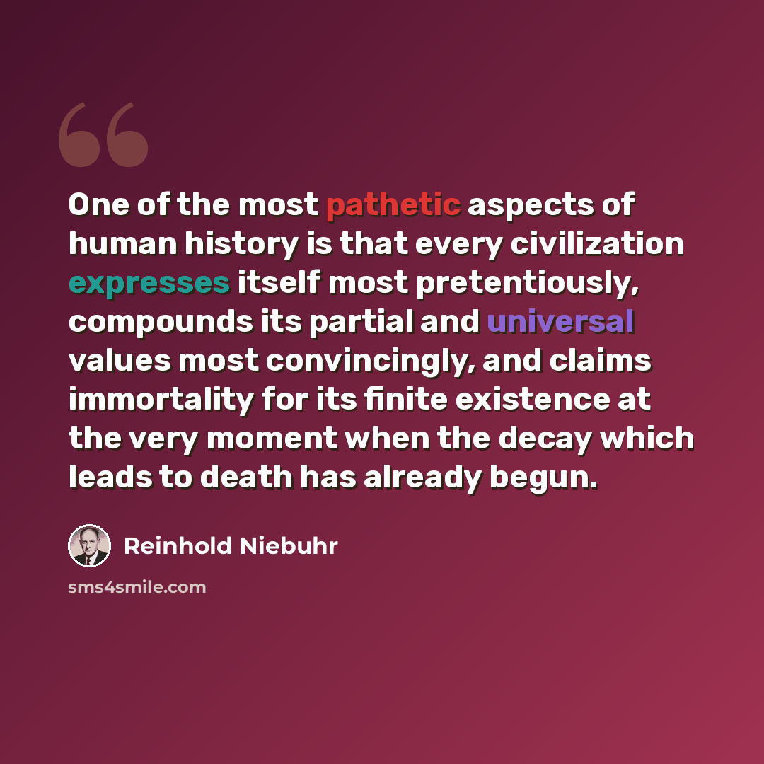 “One of the most pathetic aspects of human history is that every civilization expresses itself most pretentiously, compounds its partial and universal values most convincingly, and claims immortality for its finite existence at the very moment when the decay which leads to death has already begun.” quote by Reinhold Niebuhr