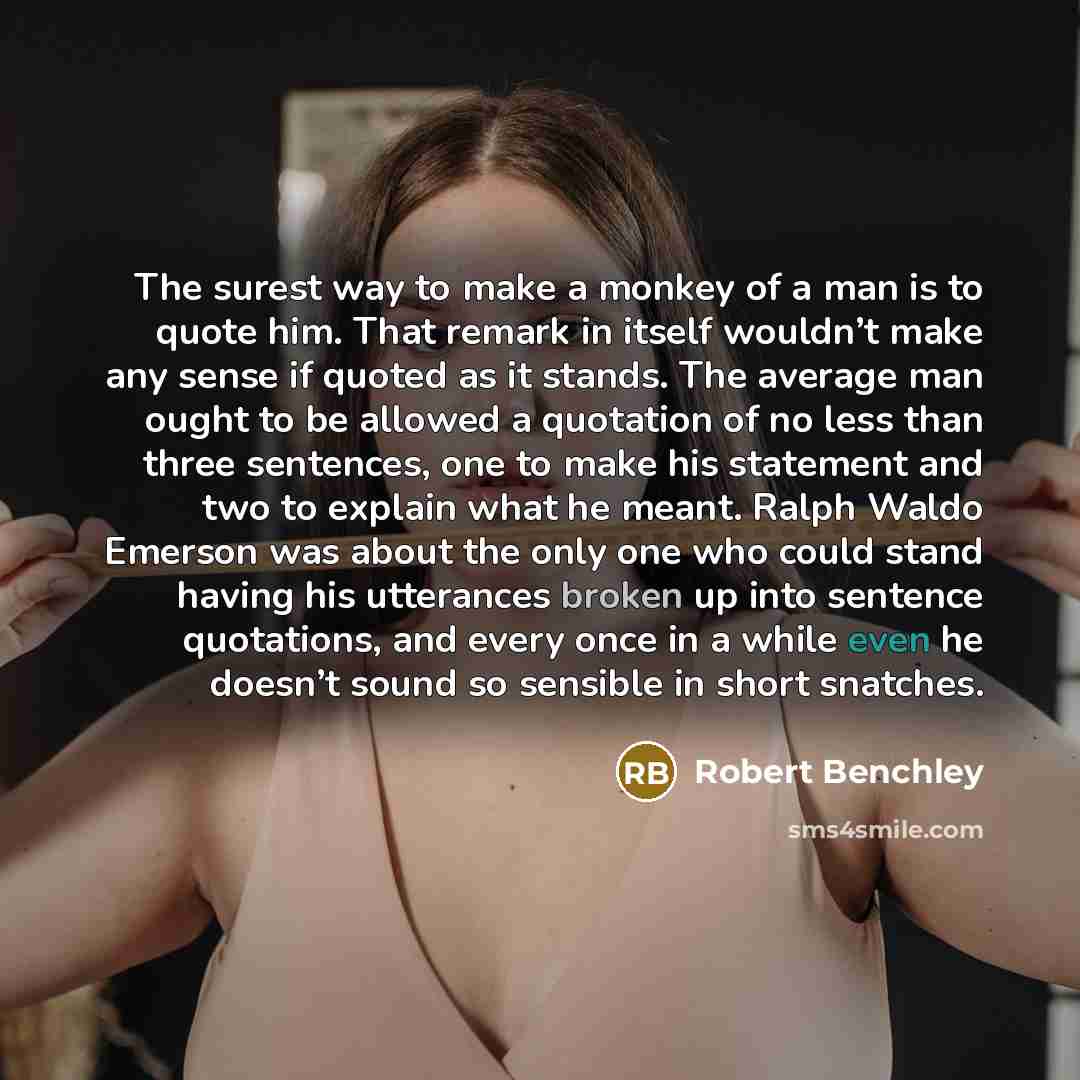 “The surest way to make a monkey of a man is to quote him. That remark in itself wouldn’t make any sense if quoted as it stands. The average man ought to be allowed a quotation of no less than three sentences, one to make his statement and two to explain what he meant. Ralph Waldo Emerson was about…” quote by Robert Benchley