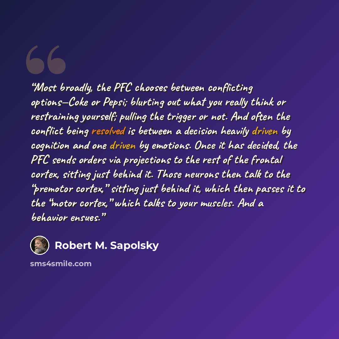 “Most broadly, the PFC chooses between conflicting options—Coke or Pepsi; blurting out what you really think or restraining yourself; pulling the trigger or not. And often the conflict being resolved is between a decision heavily driven by cognition and one driven by emotions. Once it has decided…” quote by Robert M. Sapolsky