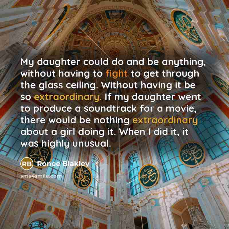 “My daughter could do and be anything, without having to fight to get through the glass ceiling. Without having it be so extraordinary. If my daughter went to produce a soundtrack for a movie, there would be nothing extraordinary about a girl doing it. When I did it, it was highly unusual.” quote by Ronee Blakley