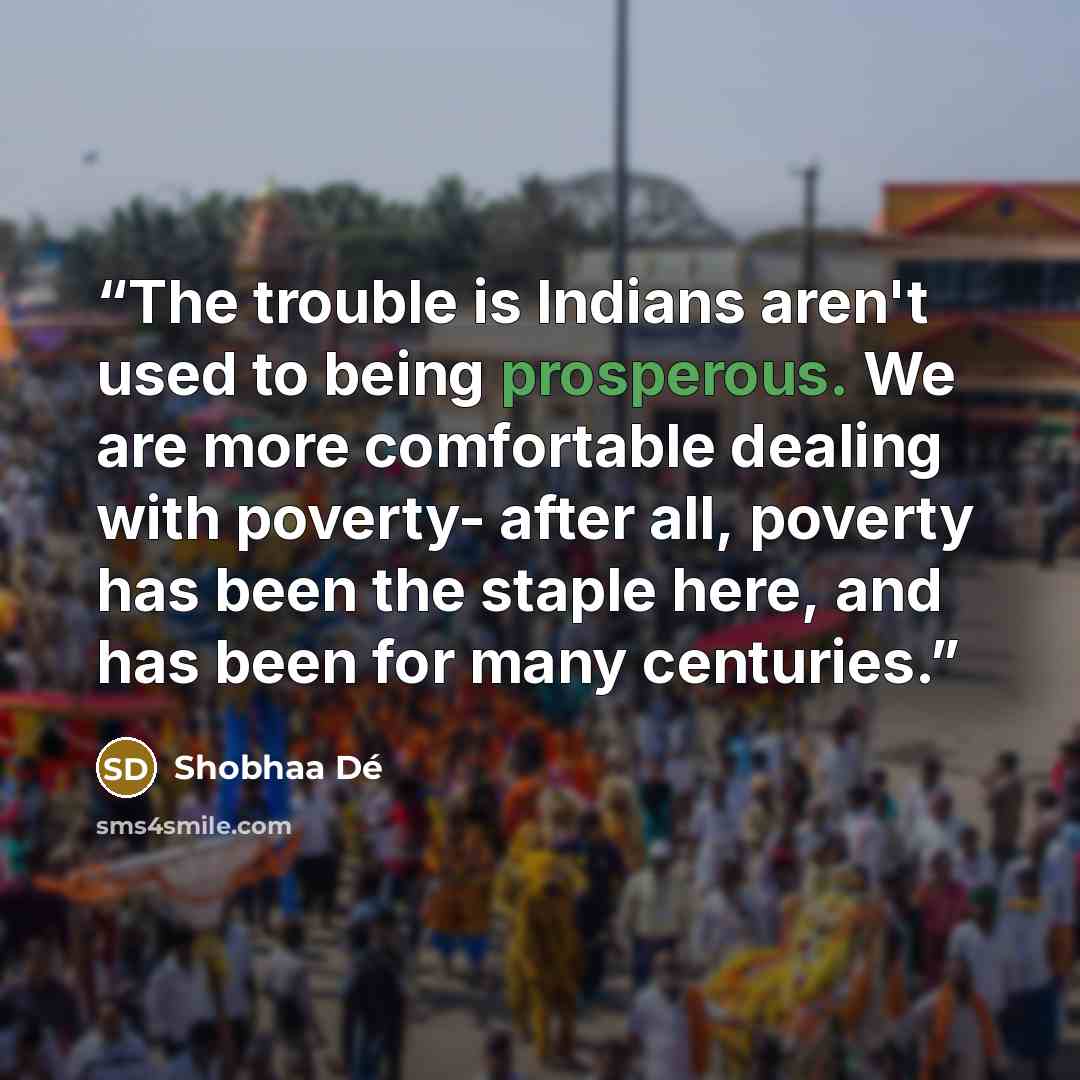 “The trouble is Indians aren't used to being prosperous. We are more comfortable dealing with poverty- after all, poverty has been the staple here, and has been for many centuries.” quote by Shobhaa De