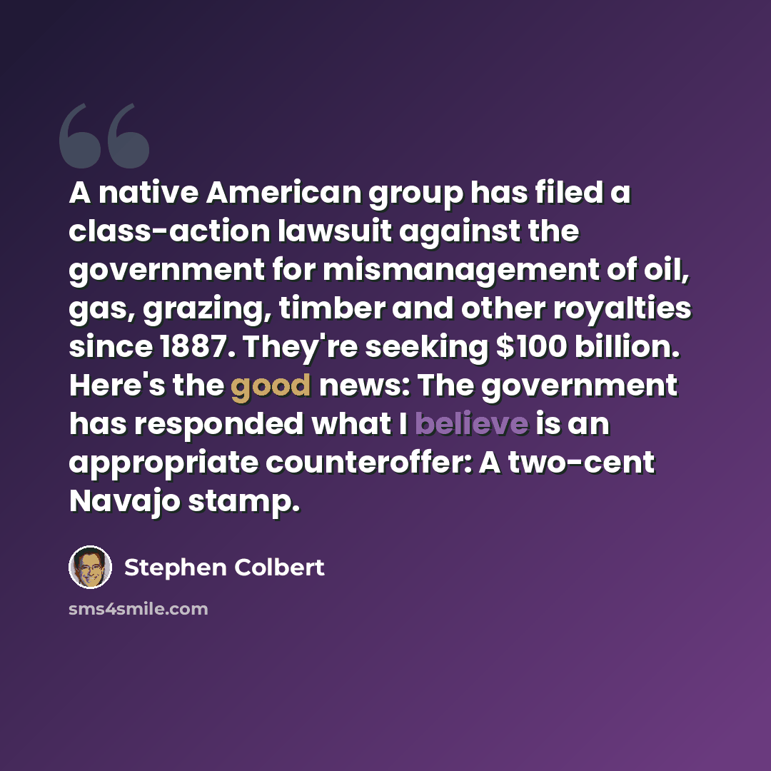 “A native American group has filed a class-action lawsuit against the government for mismanagement of oil, gas, grazing, timber and other royalties since 1887. They're seeking $100 billion. Here's the good news: The government has responded what I believe is an appropriate counteroffer: A two-cent…” quote by Stephen Colbert