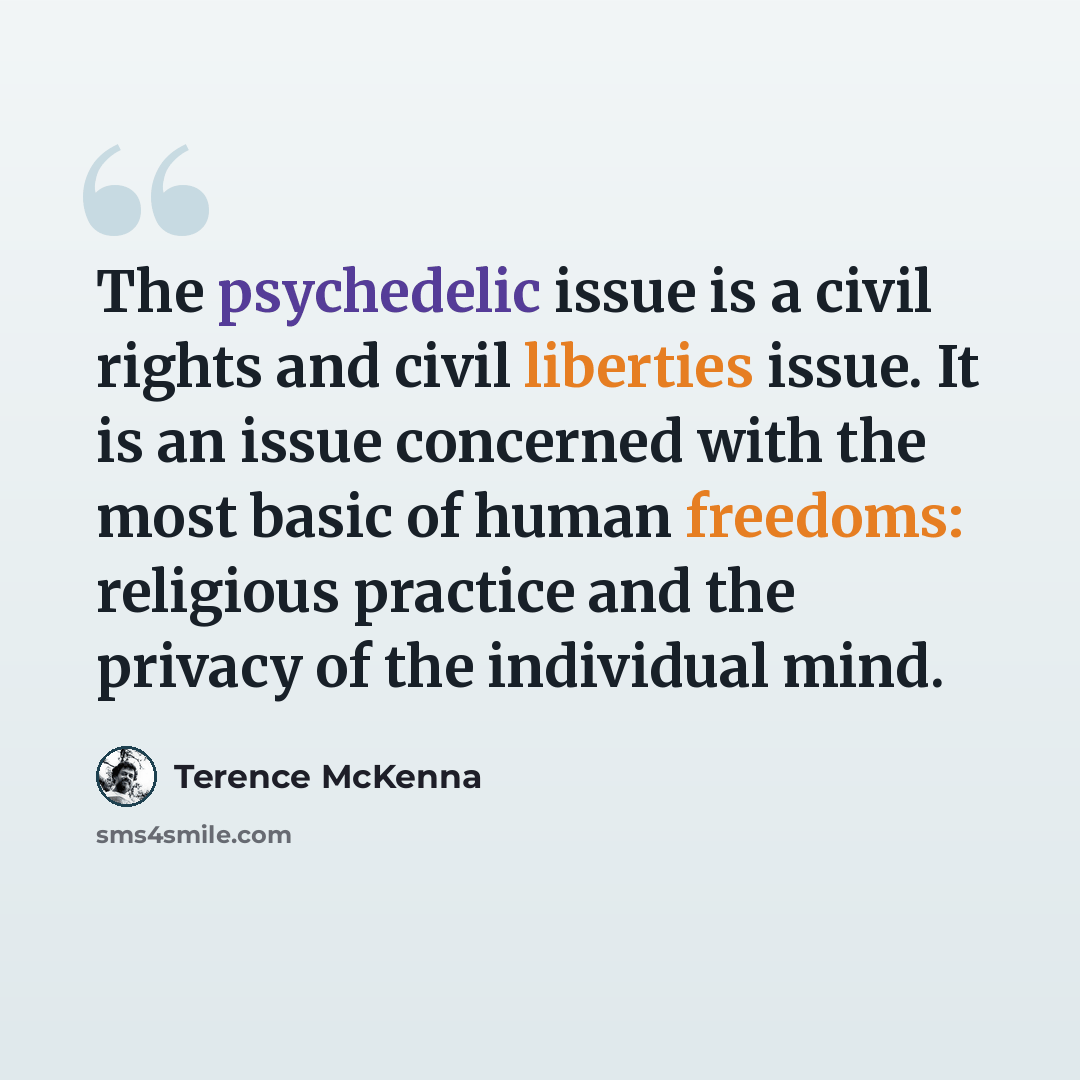 “The psychedelic issue is a civil rights and civil liberties issue. It is an issue concerned with the most basic of human freedoms: religious practice and the privacy of the individual mind.” quote by Terence McKenna