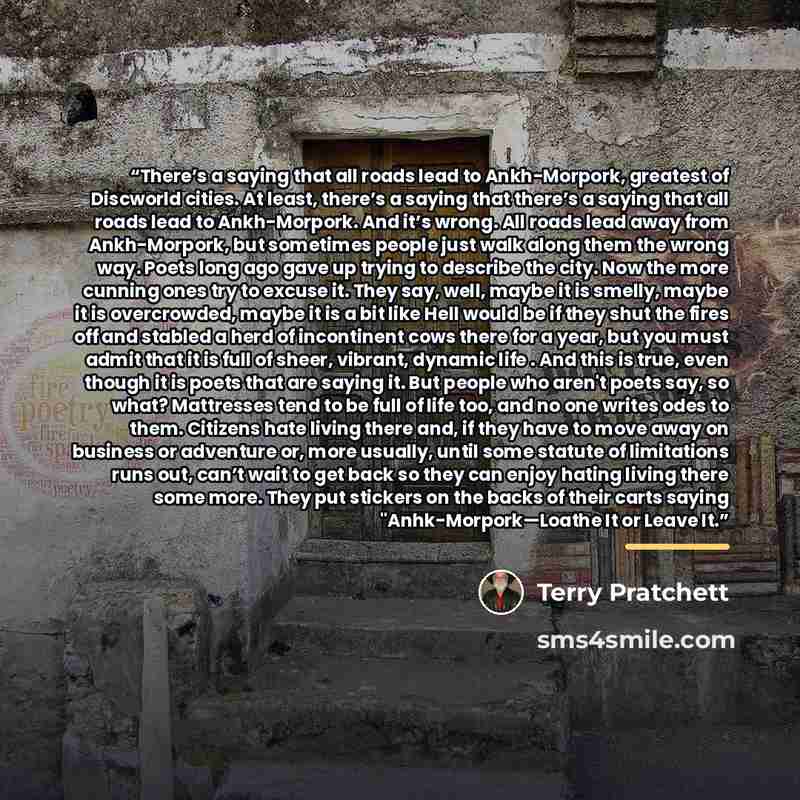 “There’s a saying that all roads lead to Ankh-Morpork, greatest of Discworld cities. At least, there’s a saying that there’s a saying that all roads lead to Ankh-Morpork. And it’s wrong. All roads lead away from Ankh-Morpork, but sometimes people just walk along them the wrong way. Poets long ago…” quote by Terry Pratchett