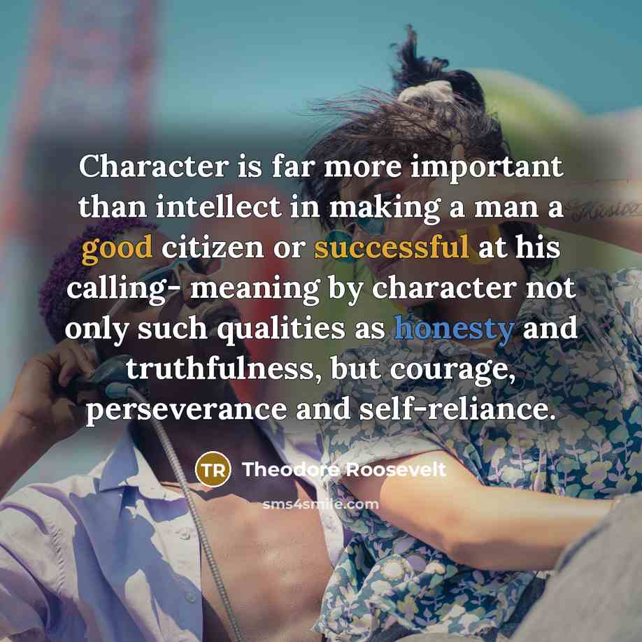 “Character is far more important than intellect in making a man a good citizen or successful at his calling- meaning by character not only such qualities as honesty and truthfulness, but courage, perseverance and self-reliance.” quote by Theodore Roosevelt