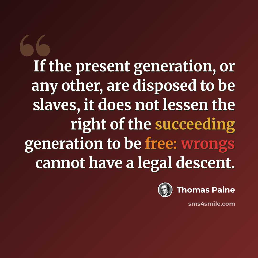 “If the present generation, or any other, are disposed to be slaves, it does not lessen the right of the succeeding generation to be free: wrongs cannot have a legal descent.” quote by Thomas Paine