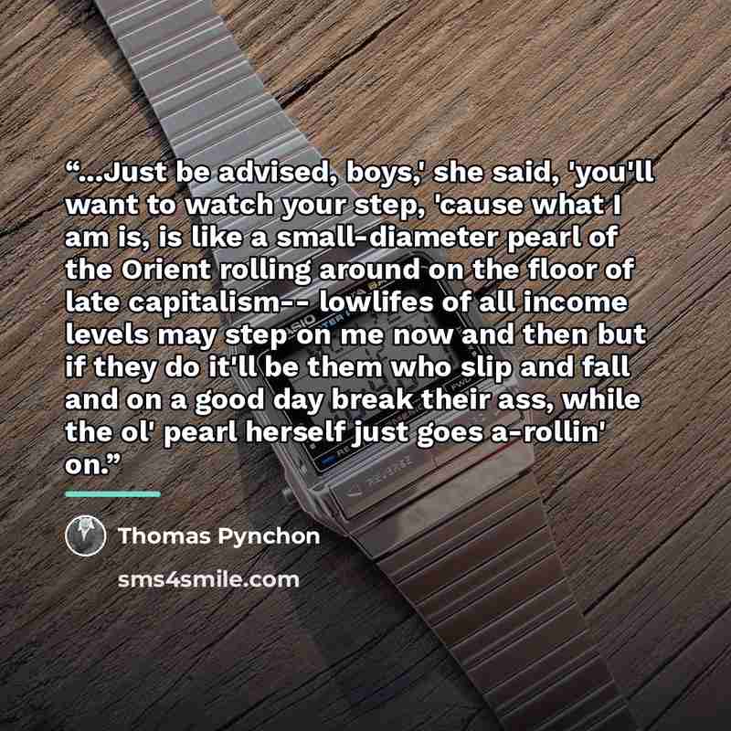 “...Just be advised, boys,' she said, 'you'll want to watch your step, 'cause what I am is, is like a small-diameter pearl of the Orient rolling around on the floor of late capitalism-- lowlifes of all income levels may step on me now and then but if they do it'll be them who slip and fall and on a…” quote by Thomas Pynchon