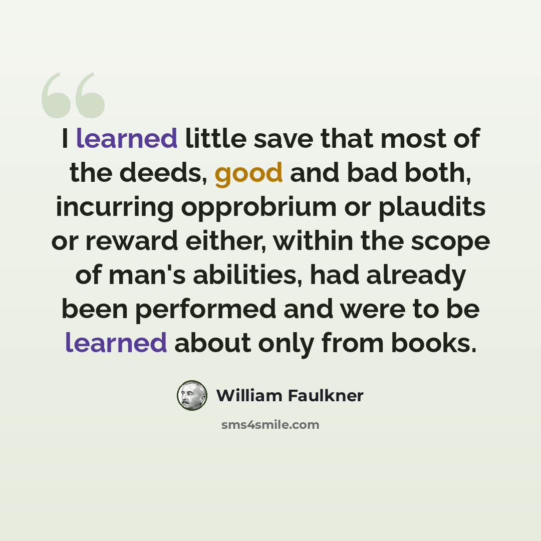 “I learned little save that most of the deeds, good and bad both, incurring opprobrium or plaudits or reward either, within the scope of man's abilities, had already been performed and were to be learned about only from books.” quote by William Faulkner