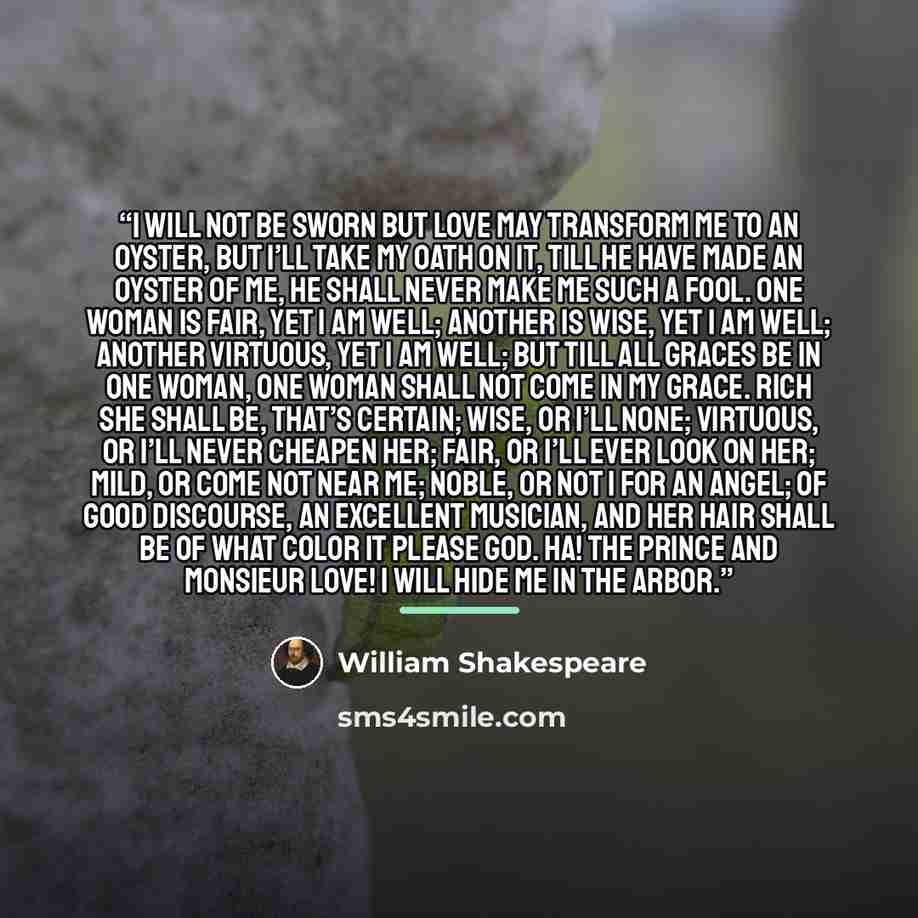 “I will not be sworn but love may transform me to an oyster, but I’ll take my oath on it, till he have made an oyster of me, he shall never make me such a fool. One woman is fair, yet I am well; another is wise, yet I am well; another virtuous, yet I am well; but till all graces be in one woman…” quote by William Shakespeare