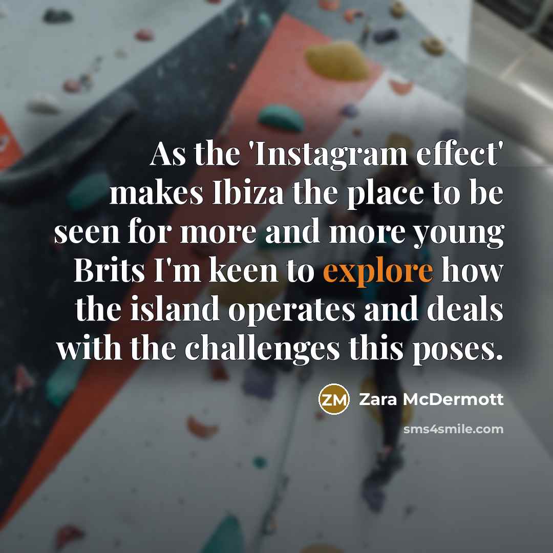 “As the 'Instagram effect' makes Ibiza the place to be seen for more and more young Brits I'm keen to explore how the island operates and deals with the challenges this poses.” quote by Zara McDermott