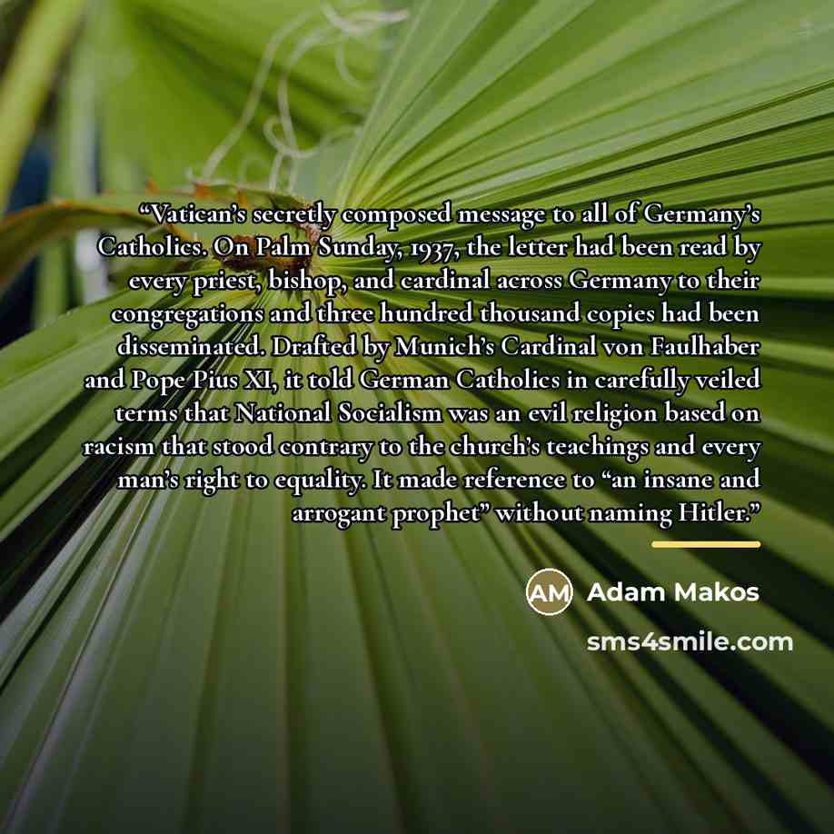 “Vatican’s secretly composed message to all of Germany’s Catholics. On Palm Sunday, 1937, the letter had been read by every priest, bishop, and cardinal across Germany to their congregations and three hundred thousand copies had been disseminated. Drafted by Munich’s Cardinal von Faulhaber and Pope…” quote by Adam Makos