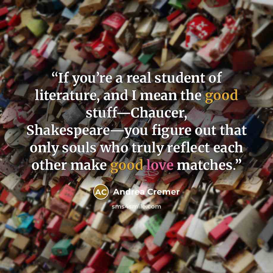 “If you’re a real student of literature, and I mean the good stuff—Chaucer, Shakespeare—you figure out that only souls who truly reflect each other make good love matches.” quote by Andrea Cremer