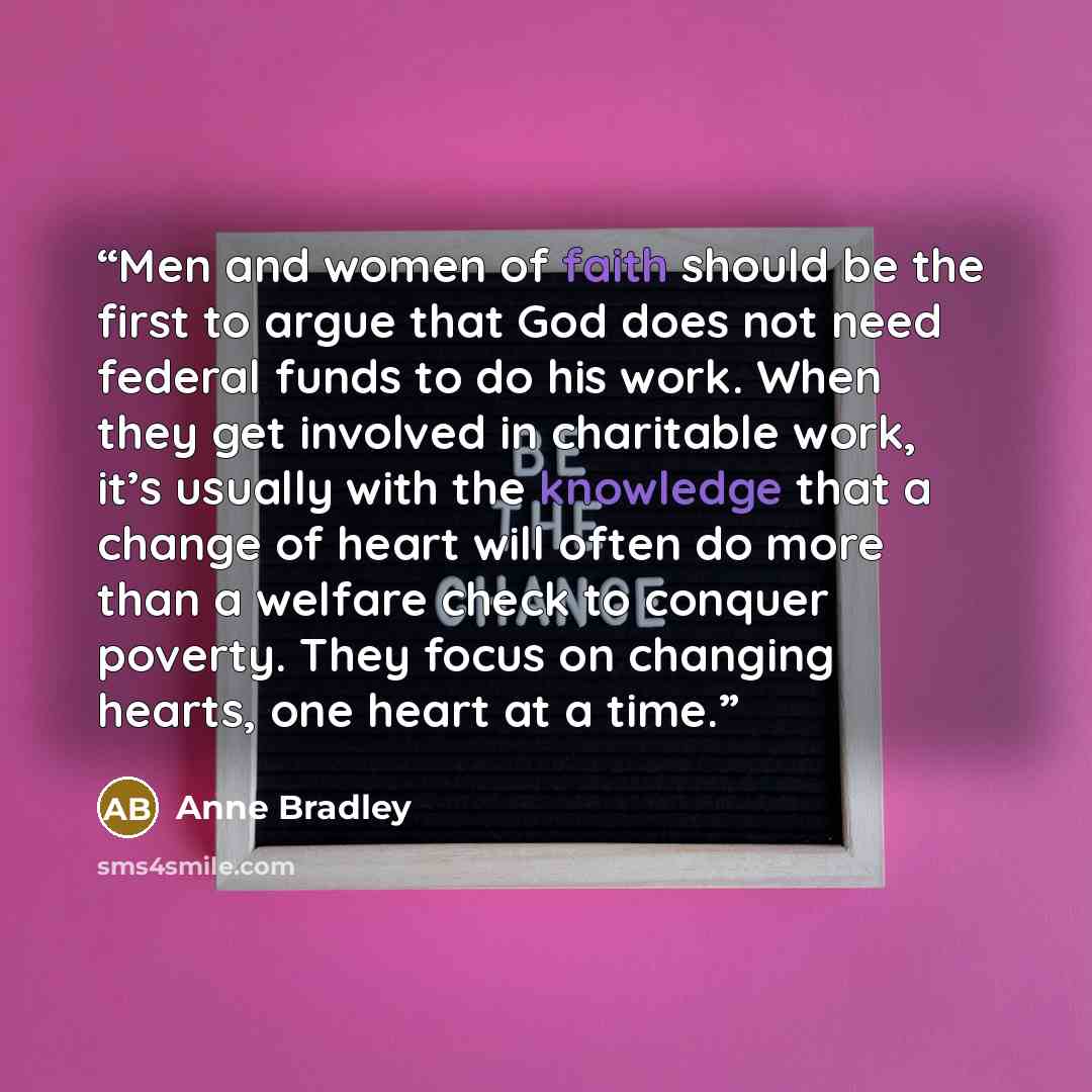 “Men and women of faith should be the first to argue that God does not need federal funds to do his work. When they get involved in charitable work, it’s usually with the knowledge that a change of heart will often do more than a welfare check to conquer poverty. They focus on changing hearts, one…” quote by Anne Bradley
