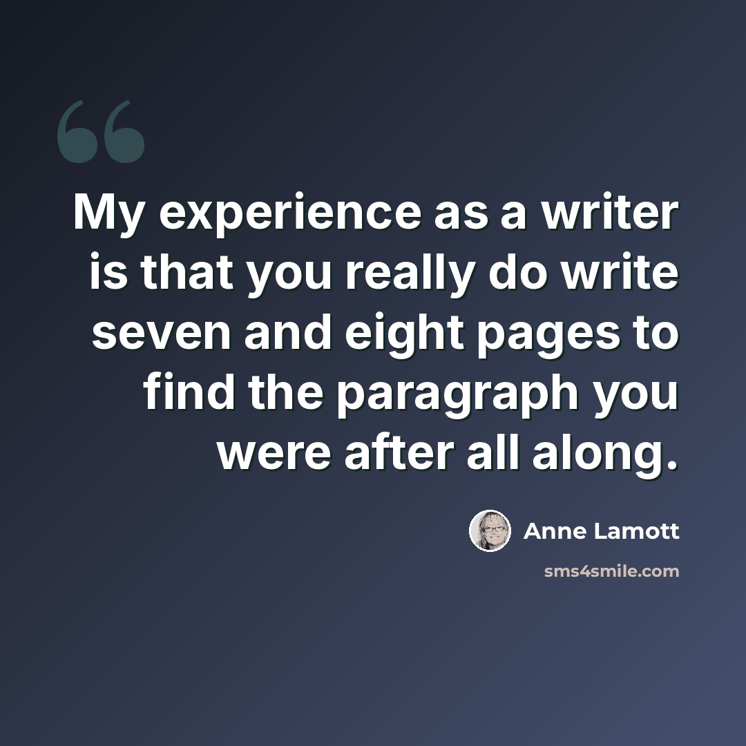 “My experience as a writer is that you really do write seven and eight pages to find the paragraph you were after all along.” quote by Anne Lamott
