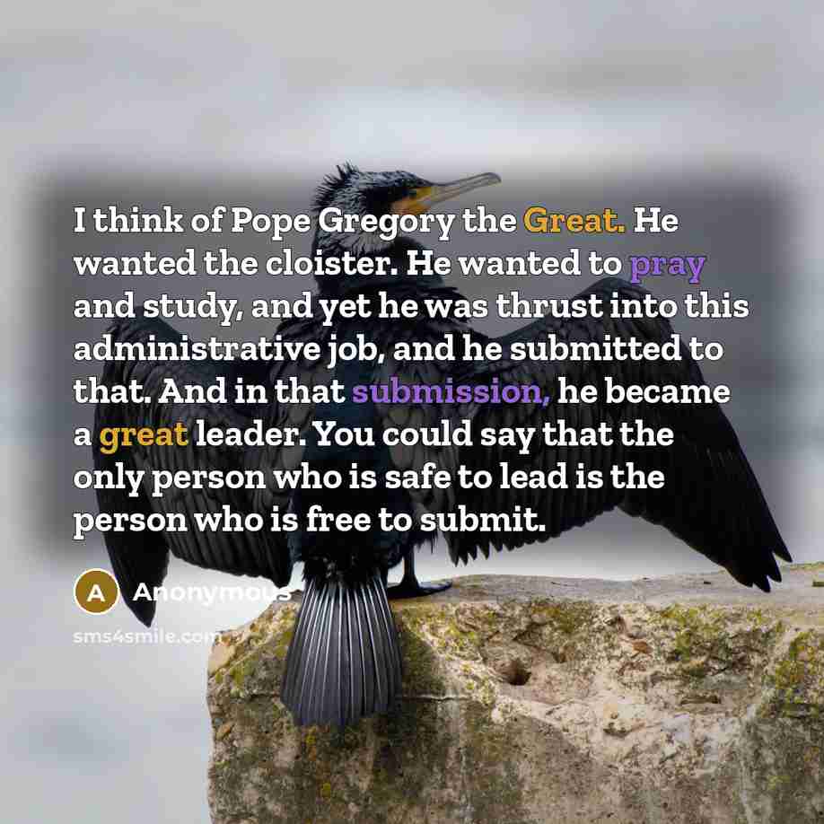 “I think of Pope Gregory the Great. He wanted the cloister. He wanted to pray and study, and yet he was thrust into this administrative job, and he submitted to that. And in that submission, he became a great leader. You could say that the only person who is safe to lead is the person who is free…” quote by Anonymous