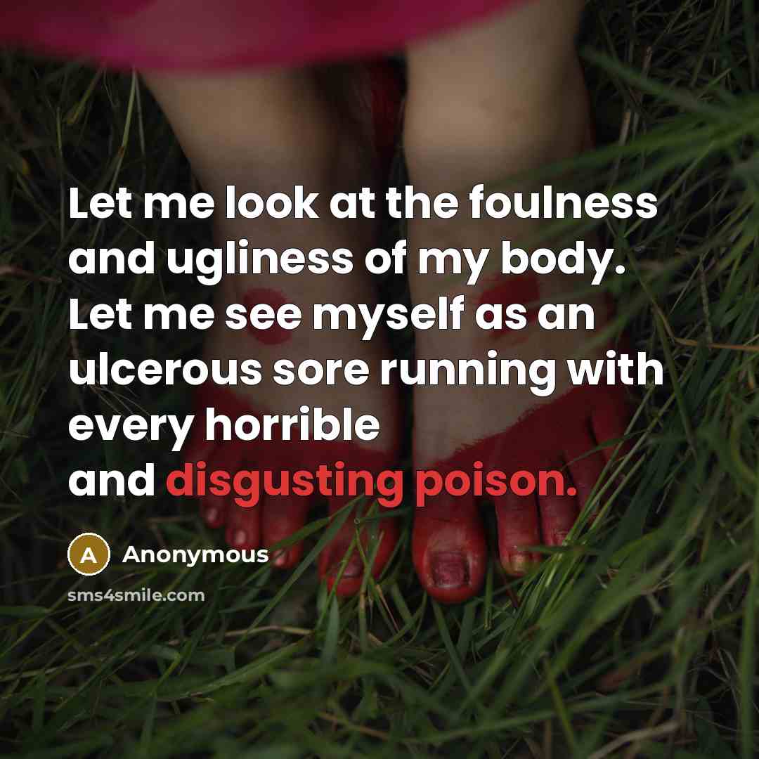 “Let me look at the foulness and ugliness of my body. Let me see myself as an ulcerous sore running with every horrible and disgusting poison.” quote by Anonymous