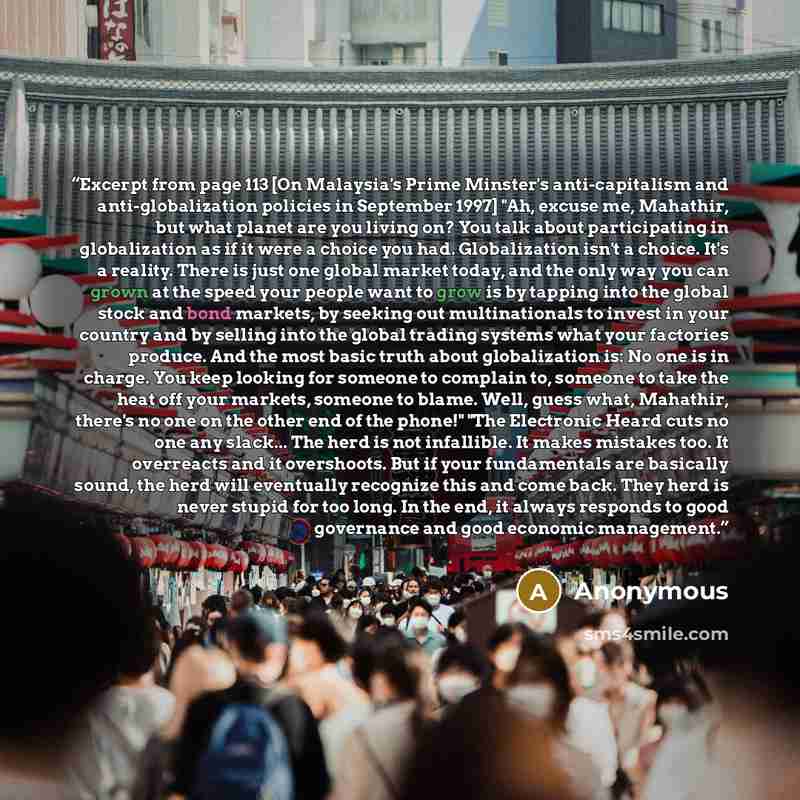 “Excerpt from page 113 [On Malaysia's Prime Minster's anti-capitalism and anti-globalization policies in September 1997] "Ah, excuse me, Mahathir, but what planet are you living on? You talk about participating in globalization as if it were a choice you had. Globalization isn't a choice. It's a…” quote by Anonymous