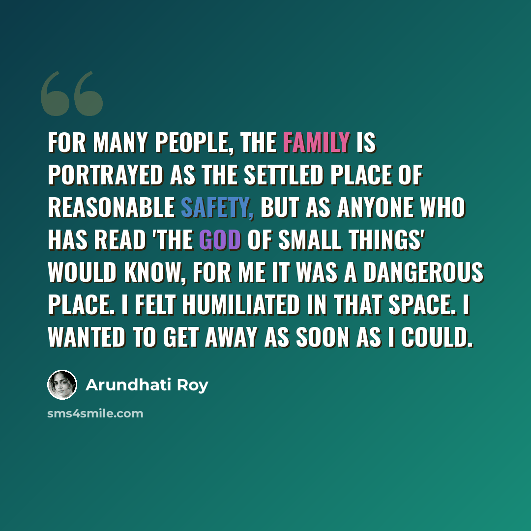 “For many people, the family is portrayed as the settled place of reasonable safety, but as anyone who has read 'The God of Small Things' would know, for me it was a dangerous place. I felt humiliated in that space. I wanted to get away as soon as I could.” quote by Arundhati Roy