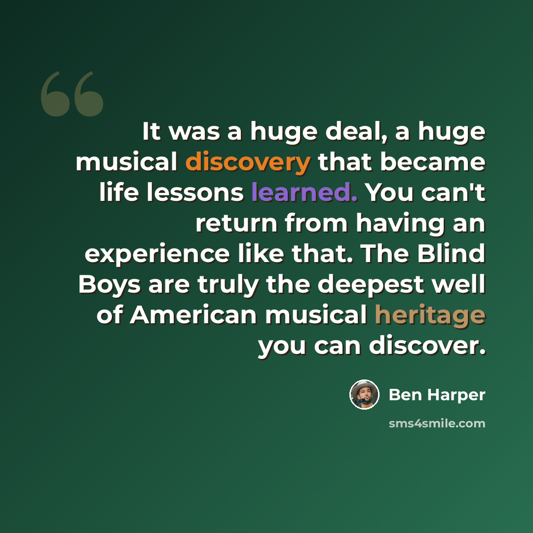 “It was a huge deal, a huge musical discovery that became life lessons learned. You can't return from having an experience like that. The Blind Boys are truly the deepest well of American musical heritage you can discover.” quote by Ben Harper