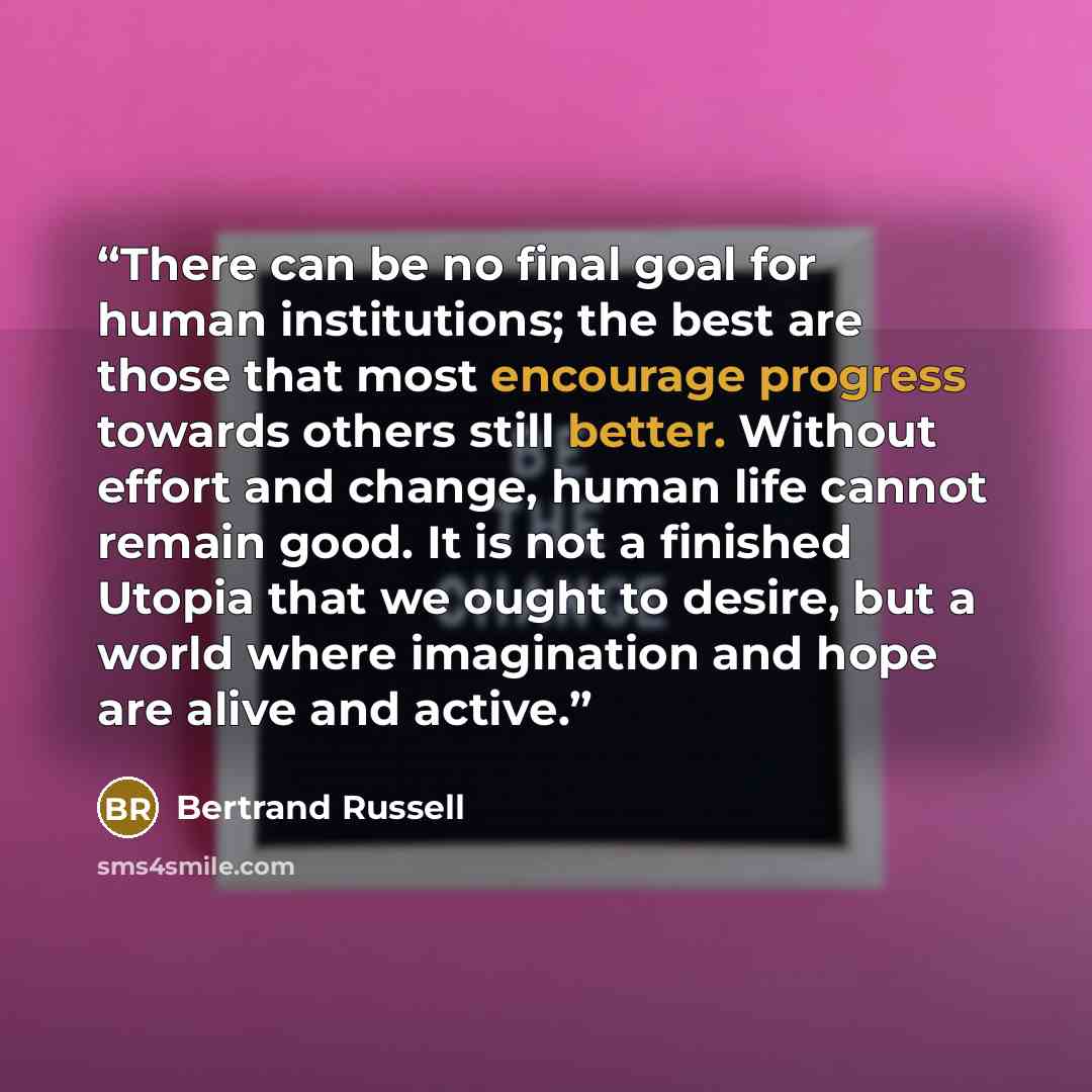 “There can be no final goal for human institutions; the best are those that most encourage progress towards others still better. Without effort and change, human life cannot remain good. It is not a finished Utopia that we ought to desire, but a world where imagination and hope are alive and active.” quote by Bertrand Russell