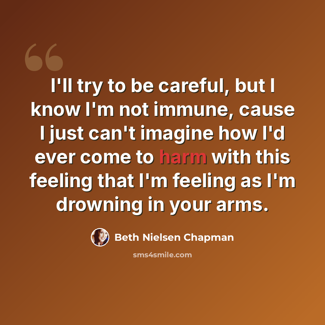 “I'll try to be careful, but I know I'm not immune, cause I just can't imagine how I'd ever come to harm with this feeling that I'm feeling as I'm drowning in your arms.” quote by Beth Nielsen Chapman