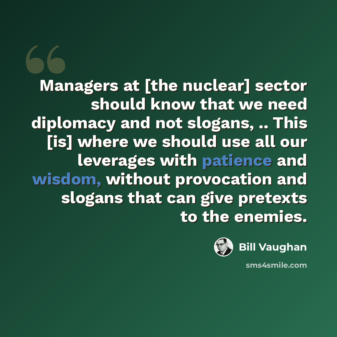 “Managers at [the nuclear] sector should know that we need diplomacy and not slogans, .. This [is] where we should use all our leverages with patience and wisdom, without provocation and slogans that can give pretexts to the enemies.” quote by Bill Vaughan