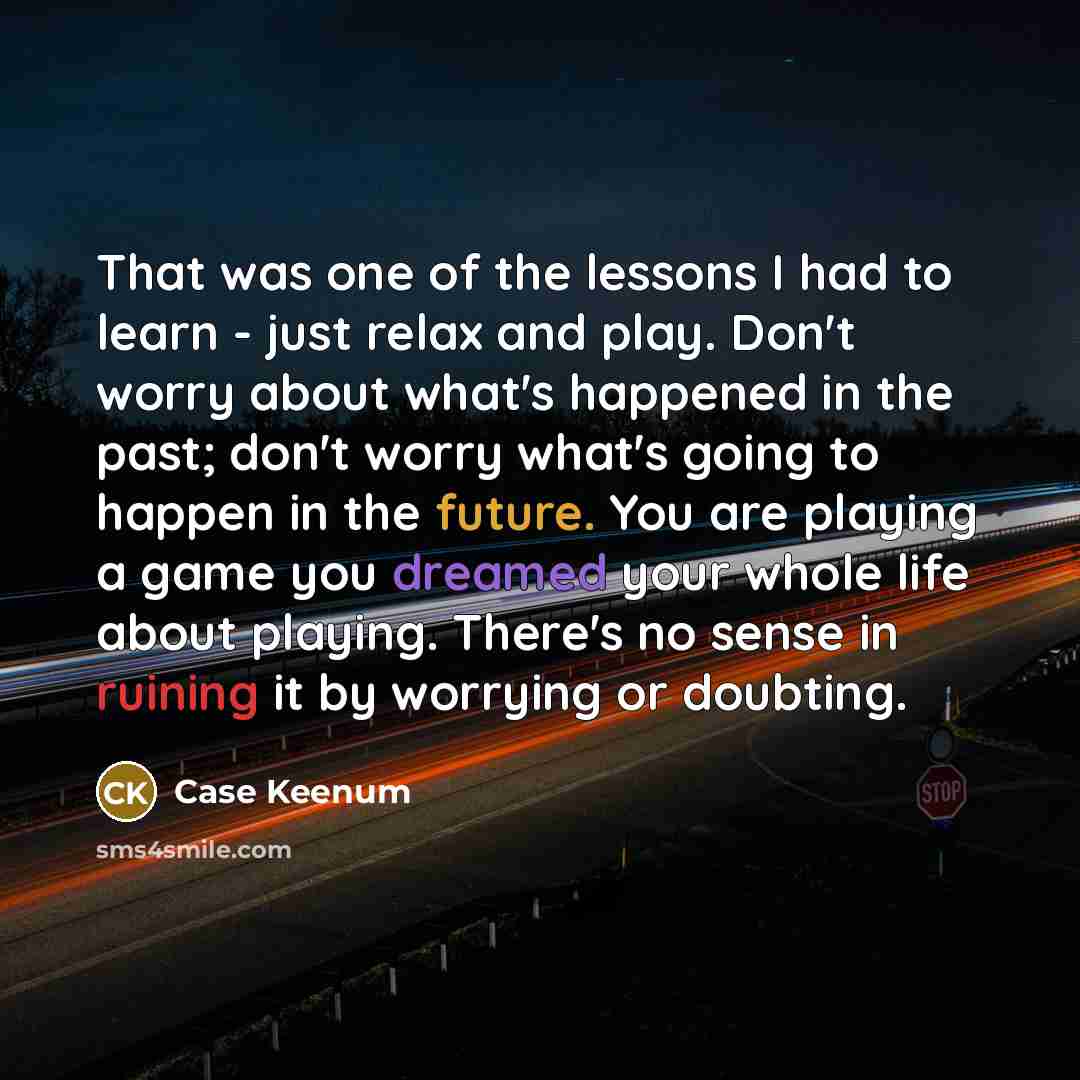 “That was one of the lessons I had to learn - just relax and play. Don't worry about what's happened in the past; don't worry what's going to happen in the future. You are playing a game you dreamed your whole life about playing. There's no sense in ruining it by worrying or doubting.” quote by Case Keenum
