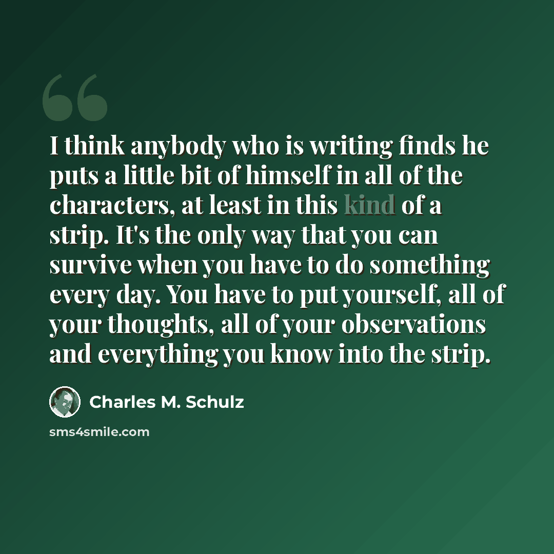 “I think anybody who is writing finds he puts a little bit of himself in all of the characters, at least in this kind of a strip. It's the only way that you can survive when you have to do something every day. You have to put yourself, all of your thoughts, all of your observations and everything…” quote by Charles M. Schulz