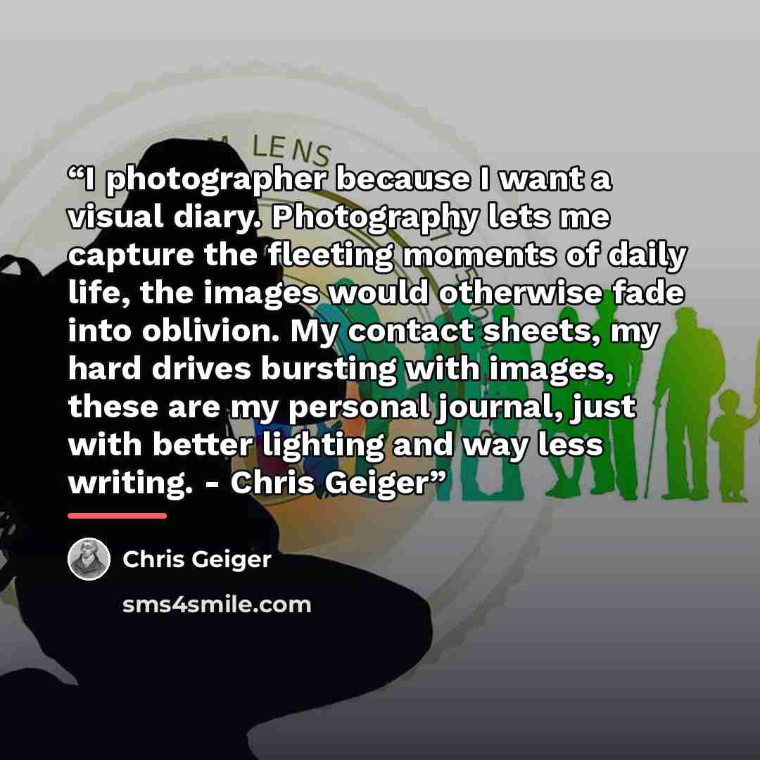 “I photographer because I want a visual diary. Photography lets me capture the fleeting moments of daily life, the images would otherwise fade into oblivion. My contact sheets, my hard drives bursting with images, these are my personal journal, just with better lighting and way less writing…” quote by Chris Geiger