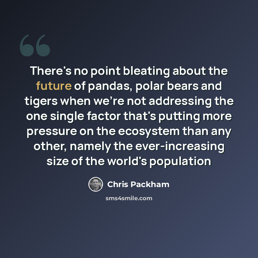 “There's no point bleating about the future of pandas, polar bears and tigers when we're not addressing the one single factor that's putting more pressure on the ecosystem than any other, namely the ever-increasing size of the world's population” quote by Chris Packham