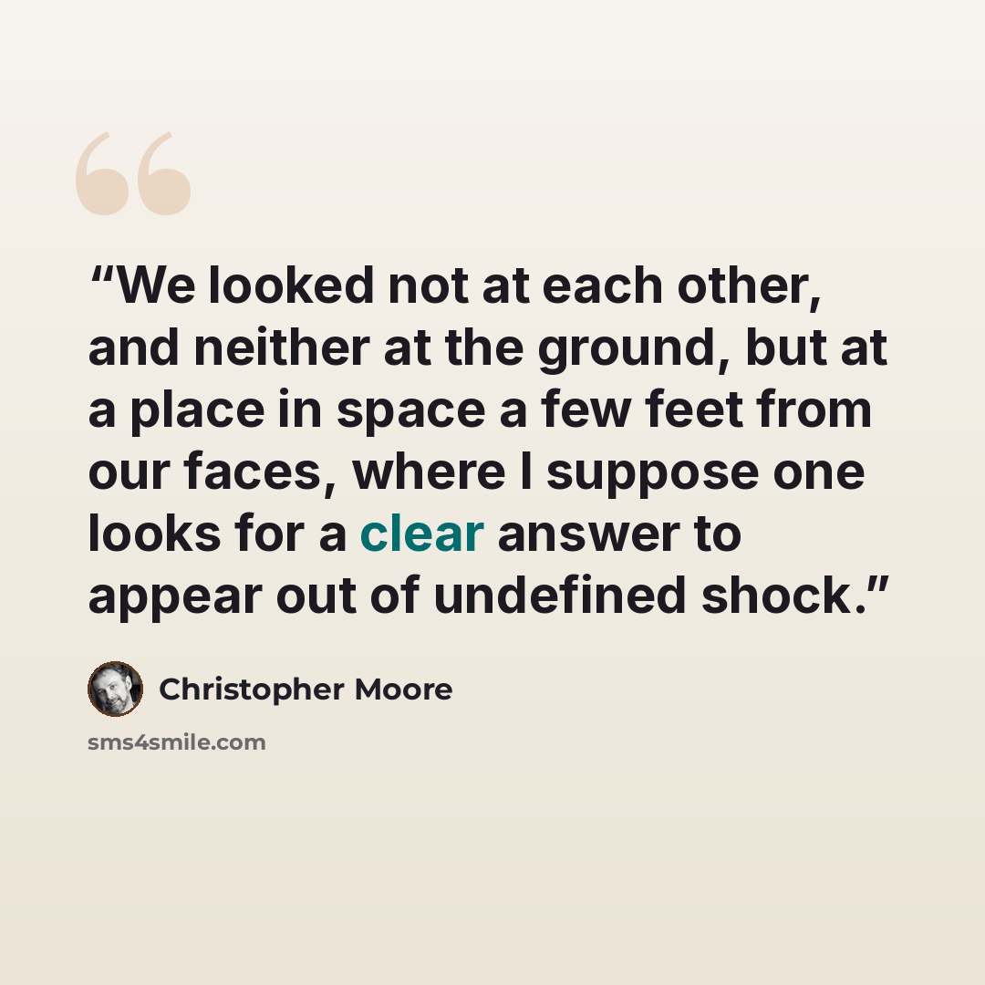 “We looked not at each other, and neither at the ground, but at a place in space a few feet from our faces, where I suppose one looks for a clear answer to appear out of undefined shock.” quote by Christopher Moore